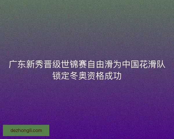 广东新秀晋级世锦赛自由滑为中国花滑队锁定冬奥资格成功 广东新秀晋级世锦赛自由滑为中国花滑队锁定冬奥资格成功