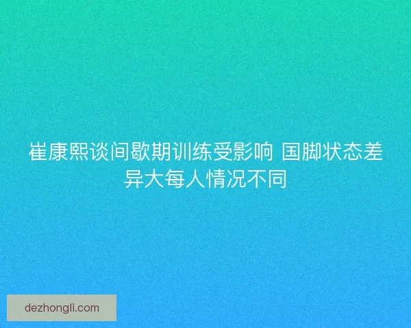 崔康熙谈间歇期训练受影响 国脚状态差异大每人情况不同