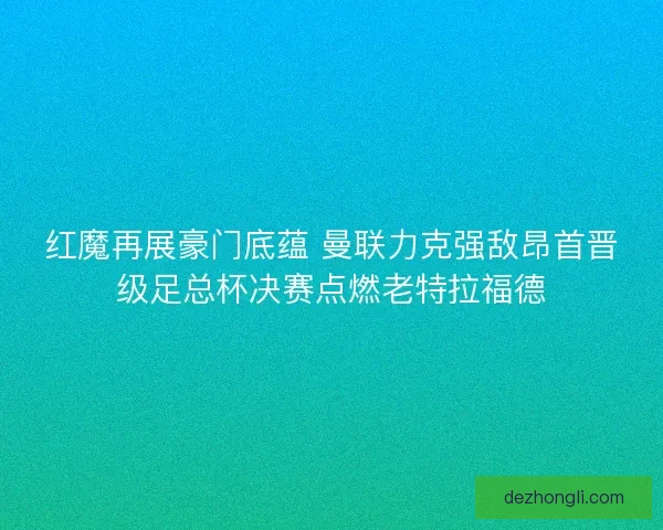 红魔再展豪门底蕴 曼联力克强敌昂首晋级足总杯决赛点燃老特拉福德 红魔再展豪门底蕴 曼联力克强敌昂首晋级足总杯决赛点燃老特拉福德