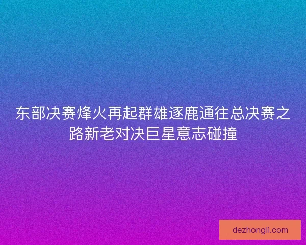 东部决赛烽火再起群雄逐鹿通往总决赛之路新老对决巨星意志碰撞