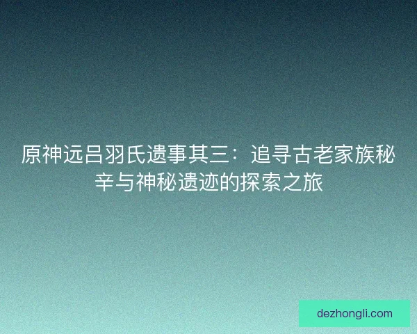 原神远吕羽氏遗事其三：追寻古老家族秘辛与神秘遗迹的探索之旅
