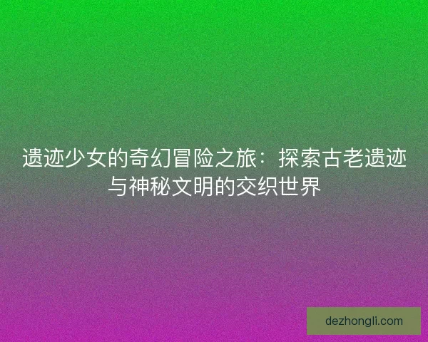 遗迹少女的奇幻冒险之旅：探索古老遗迹与神秘文明的交织世界