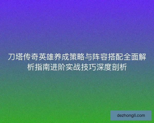 刀塔传奇英雄养成策略与阵容搭配全面解析指南进阶实战技巧深度剖析
