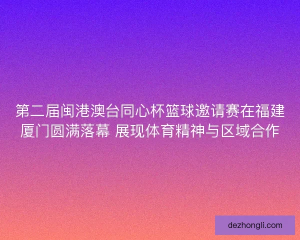 第二届闽港澳台同心杯篮球邀请赛在福建厦门圆满落幕 展现体育精神与区域合作