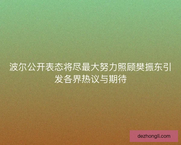 波尔公开表态将尽最大努力照顾樊振东引发各界热议与期待