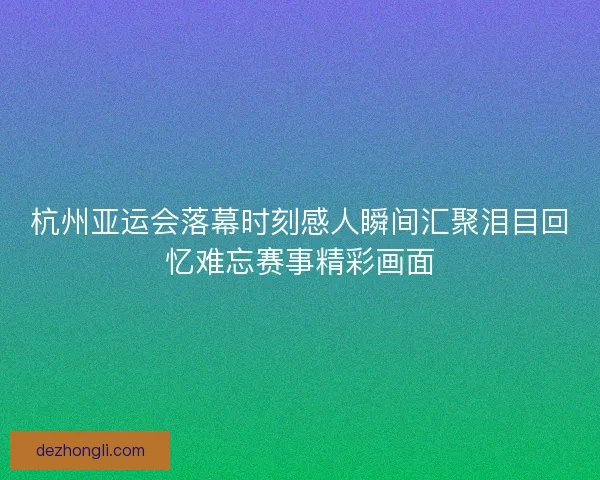 杭州亚运会落幕时刻感人瞬间汇聚泪目回忆难忘赛事精彩画面 杭州亚运会落幕时刻感人瞬间汇聚泪目回忆难忘赛事精彩画面