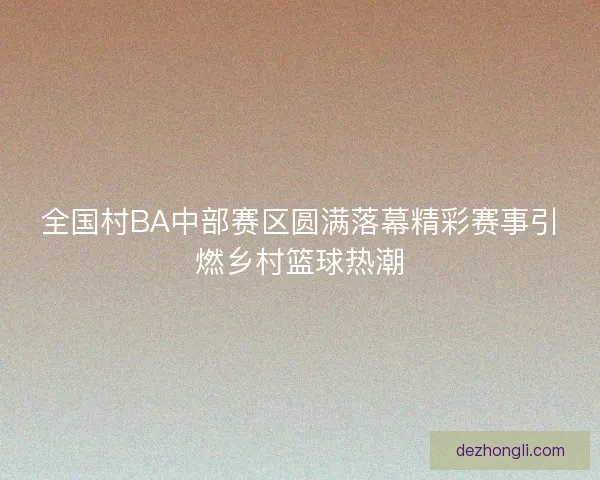 全国村BA中部赛区圆满落幕精彩赛事引燃乡村篮球热潮