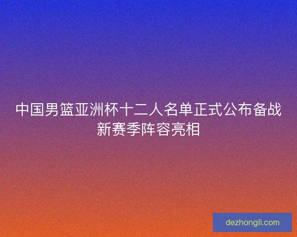 中国男篮亚洲杯十二人名单正式公布备战新赛季阵容亮相