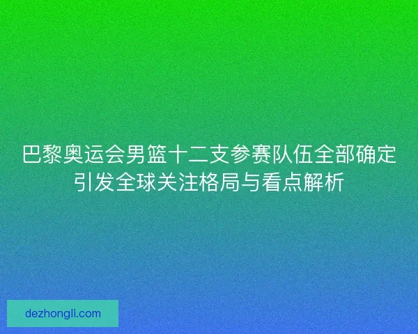 巴黎奥运会男篮十二支参赛队伍全部确定引发全球关注格局与看点解析