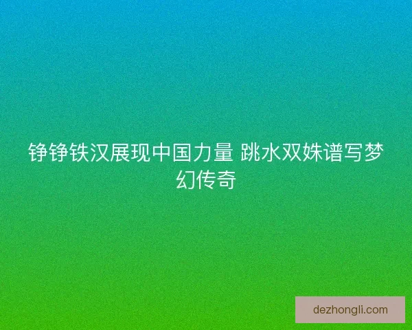 铮铮铁汉展现中国力量 跳水双姝谱写梦幻传奇