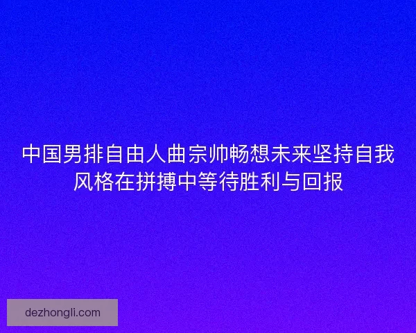 中国男排自由人曲宗帅畅想未来坚持自我风格在拼搏中等待胜利与回报