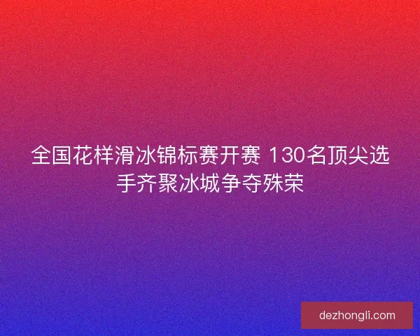 全国花样滑冰锦标赛开赛 130名顶尖选手齐聚冰城争夺殊荣