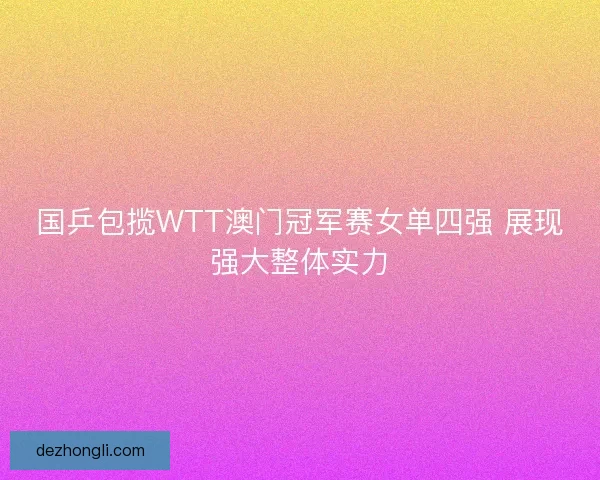 国乒包揽WTT澳门冠军赛女单四强 展现强大整体实力 国乒包揽WTT澳门冠军赛女单四强 展现强大整体实力