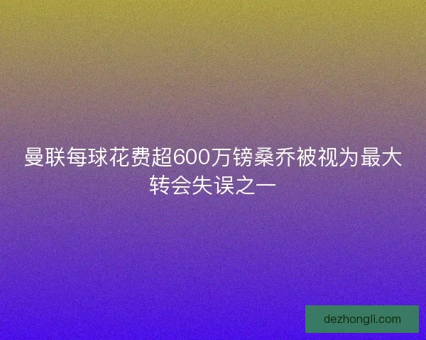 曼联每球花费超600万镑桑乔被视为最大转会失误之一