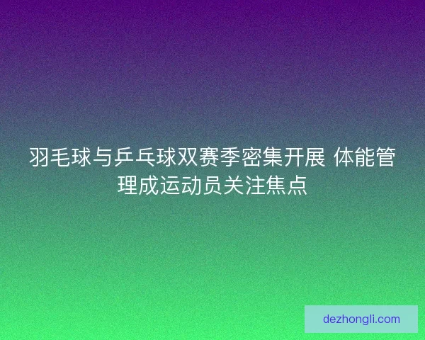 羽毛球与乒乓球双赛季密集开展 体能管理成运动员关注焦点