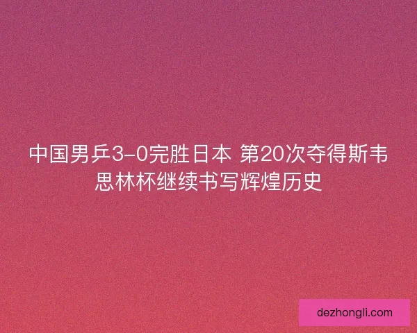 中国男乒3-0完胜日本 第20次夺得斯韦思林杯继续书写辉煌历史