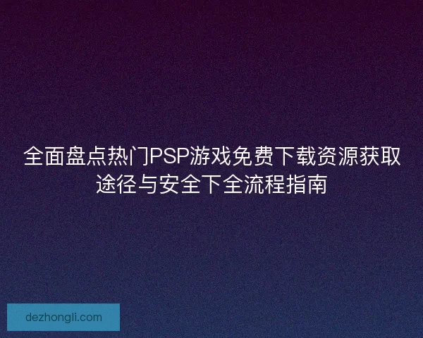 全面盘点热门PSP游戏免费下载资源获取途径与安全下全流程指南 全面盘点热门PSP游戏免费下载资源获取途径与安全下全流程指南