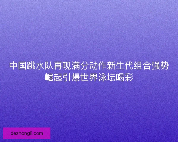 中国跳水队再现满分动作新生代组合强势崛起引爆世界泳坛喝彩